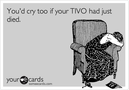 You'd cry too if your TIVO had just died.