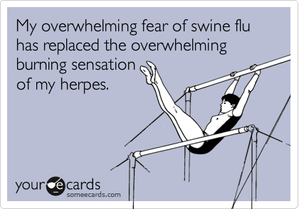 My overwhelming fear of swine flu has replaced the overwhelming burning sensationof my herpes.