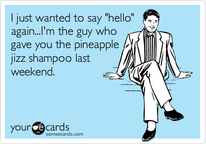 I just wanted to say "hello"
again...I'm the guy who
gave you the pineapple
jizz shampoo last
weekend.