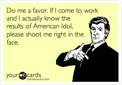 Do me a favor. If I come to work and I actually know the
results of American Idol,
please shoot me right in the
face.