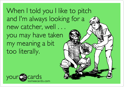 When I told you I like to pitch
and I'm always looking for a
new catcher, well . . .
you may have taken 
my meaning a bit
too literally.