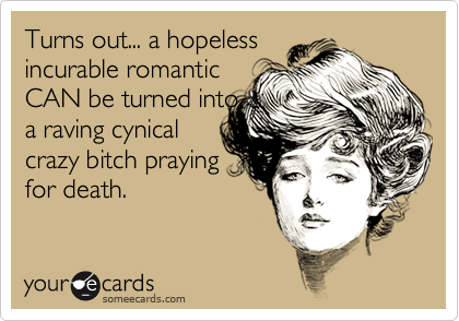 Turns out... a hopeless
incurable romantic
CAN be turned into
a raving cynical
crazy bitch praying
for death.