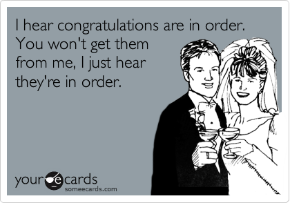 I hear congratulations are in order. You won't get them
from me, I just hear
they're in order.