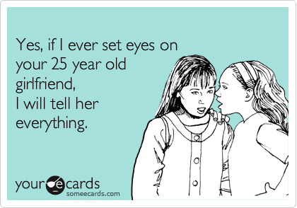 
Yes, if I ever set eyes on
your 25 year old
girlfriend,
I will tell her
everything.