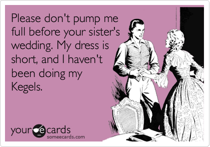 Please don't pump me
full before your sister's
wedding. My dress is
short, and I haven't
been doing my
Kegels.