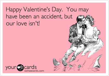 Happy Valentine's Day.  You may have been an accident, butour love isn't!
