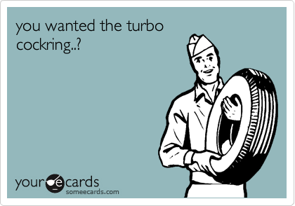 you wanted the turbo
cockring..?