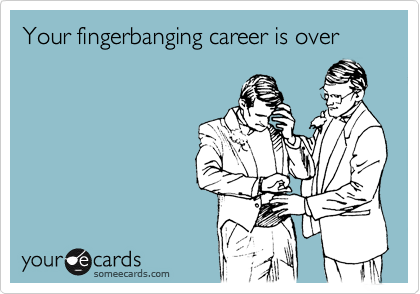Your fingerbanging career is over