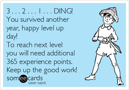 3 . . . 2 . . . 1 . . . DING!
You survived another
year, happy level up
day!
To reach next level
you will need additional
365 experience points.
Keep up the good work!
