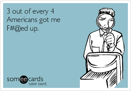 3 out of every 4
Americans got me
F#@ed up. 
