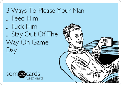 3 Ways To Please Your Man
... Feed Him
... Fuck Him
... Stay Out Of The
Way On Game
Day