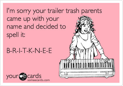 I'm sorry your trailer trash parents came up with your
name and decided to
spell it:

B-R-I-T-K-N-E-E
