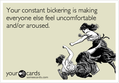 Your constant bickering is making everyone else feel uncomfortable and/or aroused.