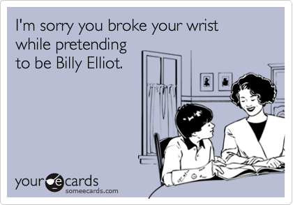 I'm sorry you broke your wrist while pretending
to be Billy Elliot.