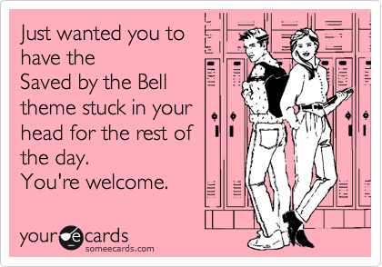 Just wanted you to
have the 
Saved by the Bell
theme stuck in your
head for the rest of 
the day.
You're welcome.