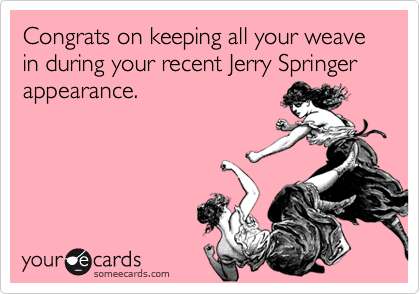 Congrats on keeping all your weave in during your recent Jerry Springer appearance.