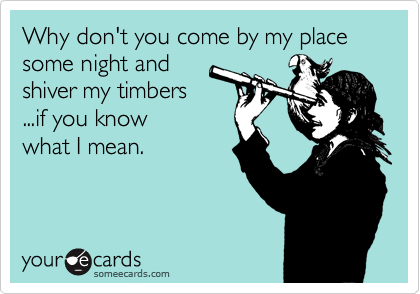Why don't you come by my place some night and
shiver my timbers
...if you know
what I mean.