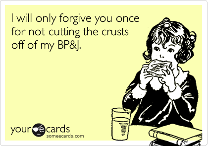 I will only forgive you once
for not cutting the crusts
off of my BP&J.