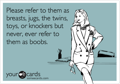 Please refer to them as
breasts, jugs, the twins,
toys, or knockers but
never, ever refer to
them as boobs.