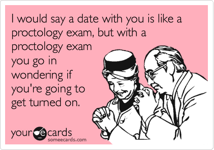 I would say a date with you is like a proctology exam, but with a proctology examyou go inwondering ifyou're going toget turned on.