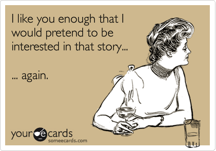 I like you enough that I
would pretend to be
interested in that story...

... again.
