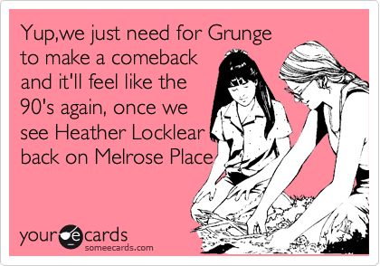 Yup,we just need for Grunge
to make a comeback
and it'll feel like the
90's again, once we
see Heather Locklear
back on Melrose Place