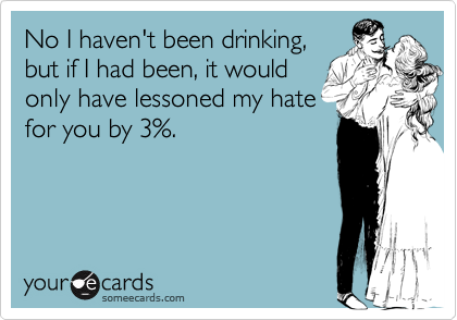 No I haven't been drinking,
but if I had been, it would
only have lessoned my hate
for by 3%.