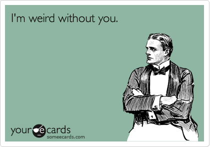 I'm weird without you.