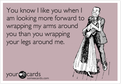 You know I like you when I
am looking more forward to
wrapping my arms around
you than you wrapping
your legs around me.