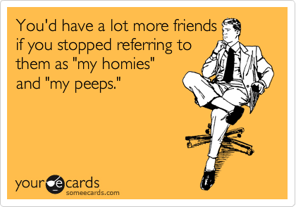 You'd have a lot more friends
if you stopped referring to
them as "my homies"
and "my peeps."
