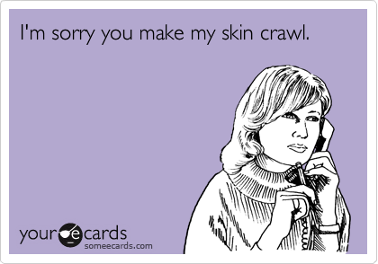 I'm sorry you make my skin crawl.