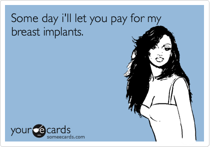 Some day i'll let you pay for my breast implants.