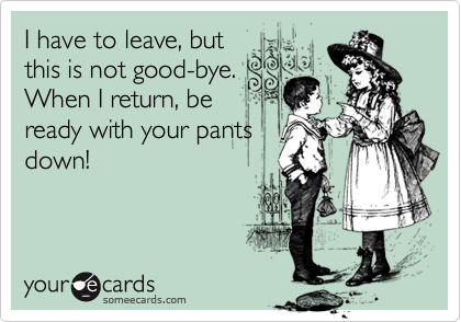 I have to leave, but
this is not good-bye. 
When I return, be
ready with your pants
down!
