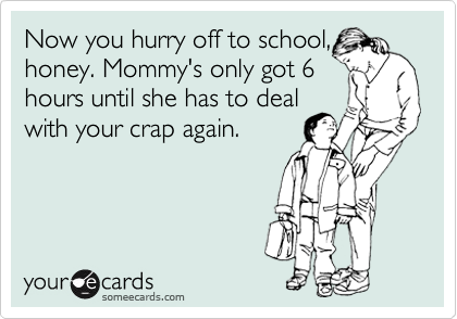 Now you hurry off to school,
honey. Mommy's only got 6
hours until she has to deal
with your crap again. 