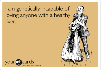 I am genetically incapable of
loving anyone with a healthy
liver. 