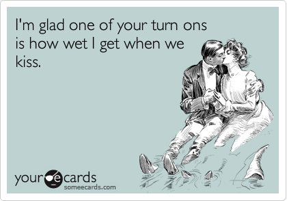 I'm glad one of your turn onsis how wet I get when we kiss.