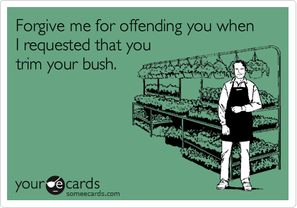 Forgive me for offending you when I requested that you trim your bush.