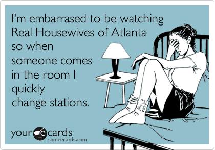 I'm embarrased to be watching
Real Housewives of Atlanta
so when
someone comes
in the room I
quickly
change stations.