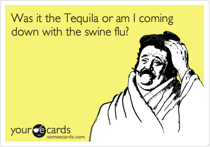 Was it the Tequila or am I coming down with the swine flu?