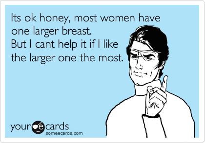 Its ok honey, most women have
one larger breast.
But I cant help it if I like
the larger one the most.