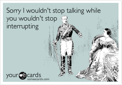 Sorry I wouldn't stop talking while you wouldn't stop
interrupting