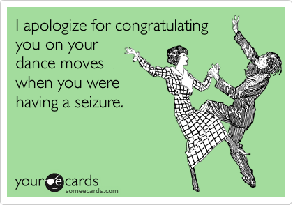 I apologize for congratulating
you on your
dance moves
when you were
having a seizure.
