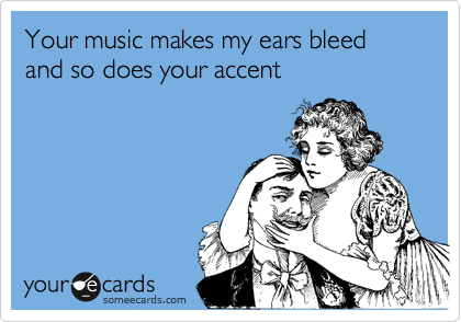 Your music makes my ears bleed and so does your accent