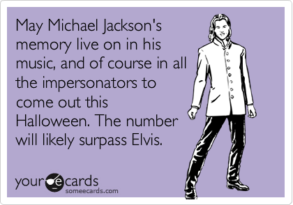 May Michael Jackson's
memory live on in his
music, and of course in all
the impersonators to
come out this
Halloween. The number
will likely surpass Elvis.