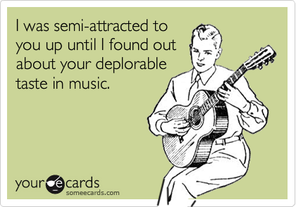 I was semi-attracted to
you up until I found out
about your deplorable
taste in music.