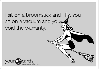 
I sit on a broomstick and I fly, you sit on a vacuum and you
void the warranty.