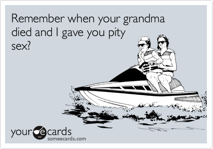 Remember when your grandma died and I gave you pity
sex?