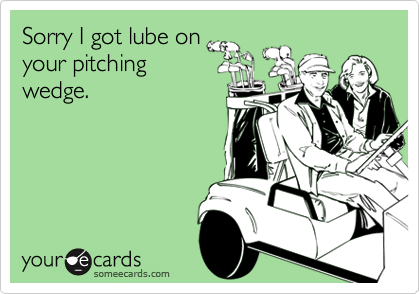 Sorry I got lube on
your pitching
wedge.