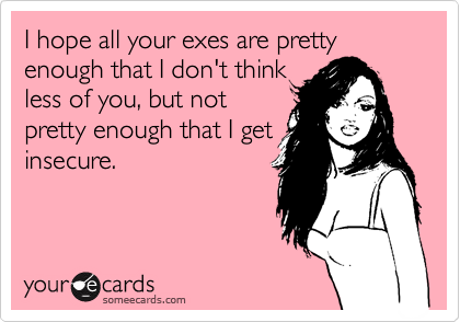 I hope all your exes are pretty enough that I don't think
less of you, but not
pretty enough that I get
insecure.