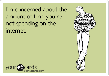 I'm concerned about the 
amount of time you're 
not spending on the
internet.